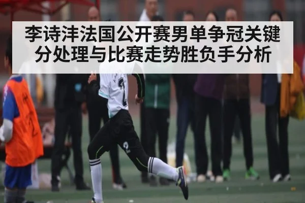 李诗沣法国公开赛男单争冠关键分处理与比赛走势胜负手分析